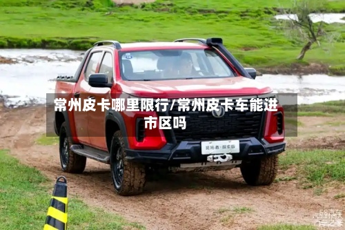 常州皮卡哪里限行/常州皮卡车能进市区吗-第2张图片