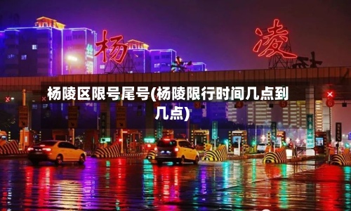 杨陵区限号尾号(杨陵限行时间几点到几点)