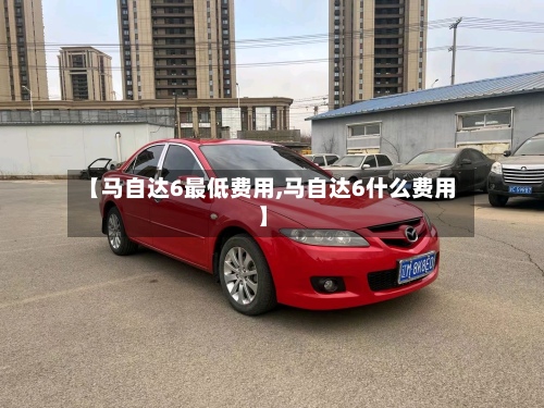 【马自达6最低费用,马自达6什么费用】-第3张图片