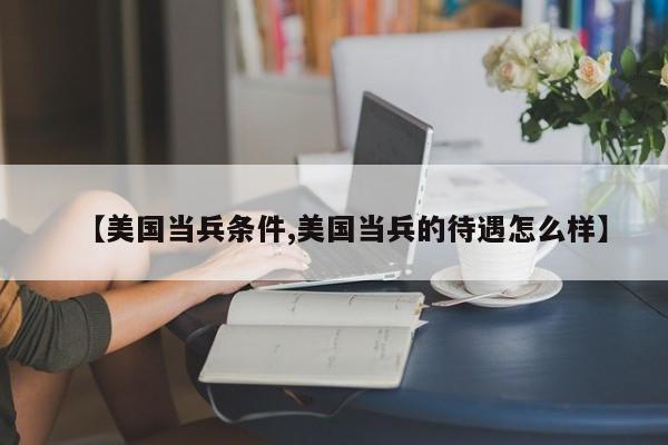【美国当兵条件,美国当兵的待遇怎么样】