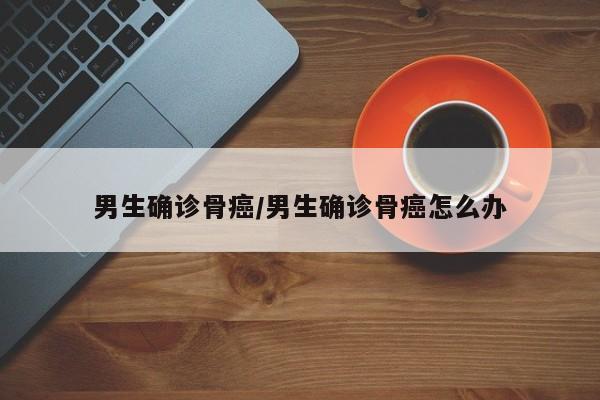 男生确诊骨癌/男生确诊骨癌怎么办