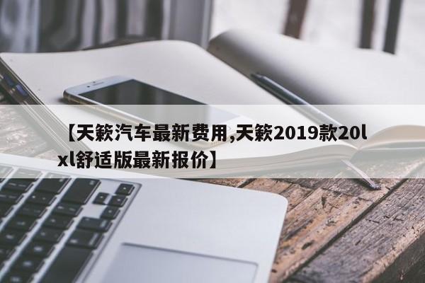 【天簌汽车最新费用,天簌2019款20lxl舒适版最新报价】
