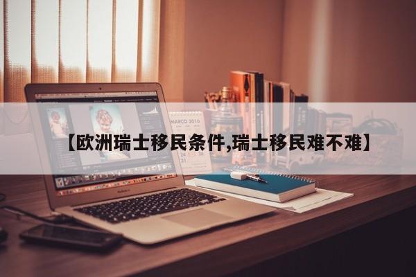 【欧洲瑞士移民条件,瑞士移民难不难】