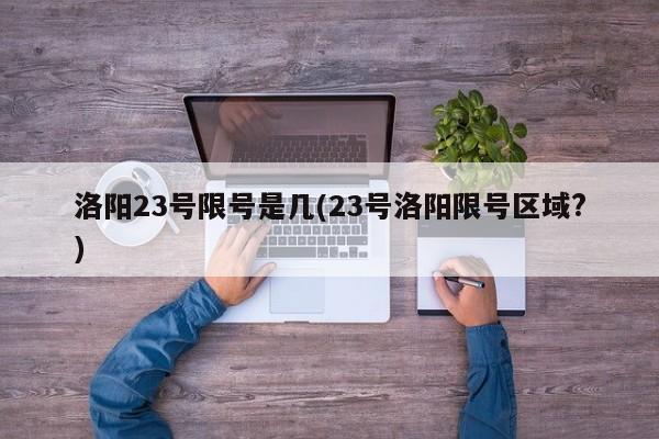 洛阳23号限号是几(23号洛阳限号区域?)
