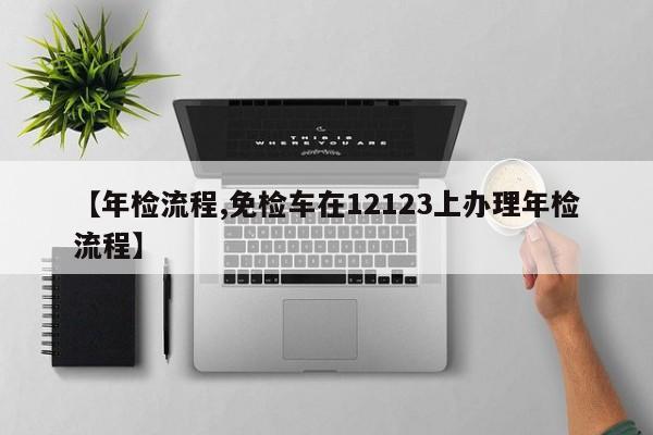 【年检流程,免检车在12123上办理年检流程】