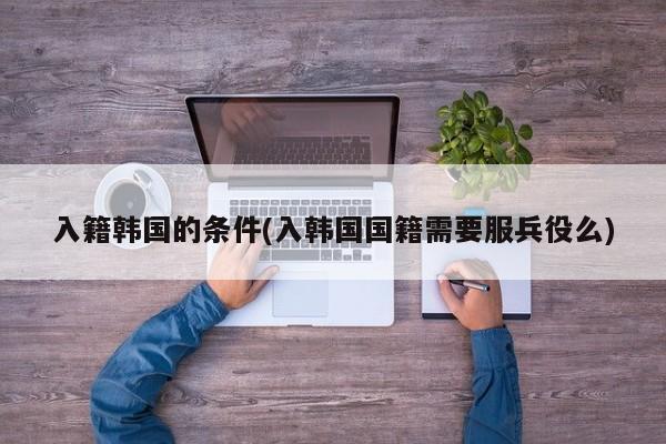入籍韩国的条件(入韩国国籍需要服兵役么)