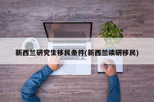 新西兰研究生移民条件(新西兰读研移民)