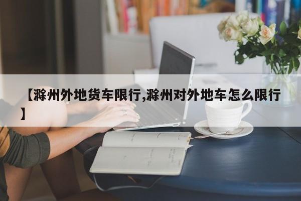 【滁州外地货车限行,滁州对外地车怎么限行】