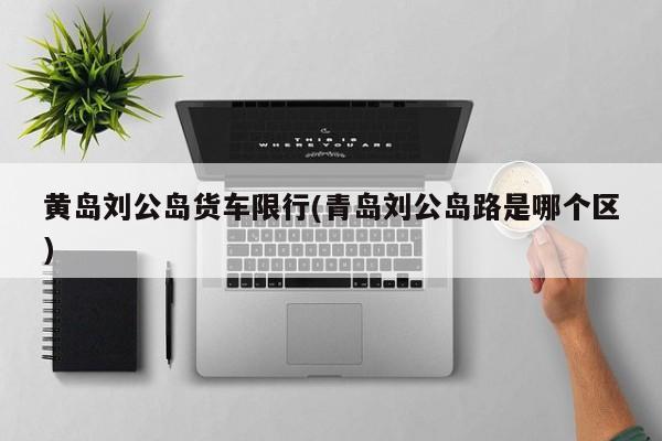 黄岛刘公岛货车限行(青岛刘公岛路是哪个区)