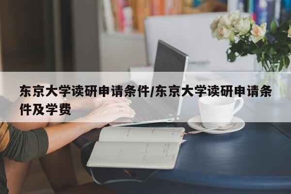 东京大学读研申请条件/东京大学读研申请条件及学费