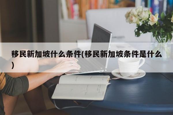 移民新加坡什么条件(移民新加坡条件是什么)