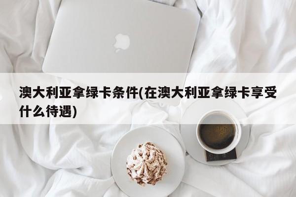 澳大利亚拿绿卡条件(在澳大利亚拿绿卡享受什么待遇)