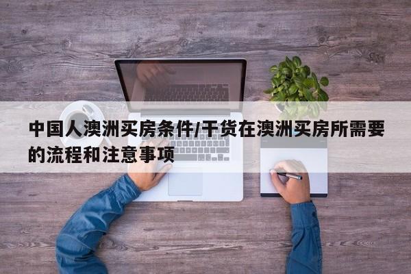 中国人澳洲买房条件/干货在澳洲买房所需要的流程和注意事项