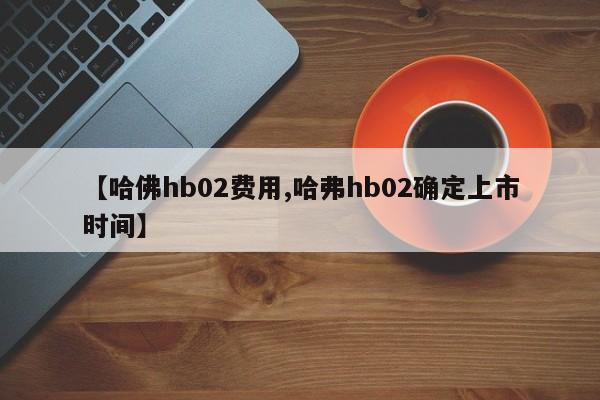 【哈佛hb02费用,哈弗hb02确定上市时间】