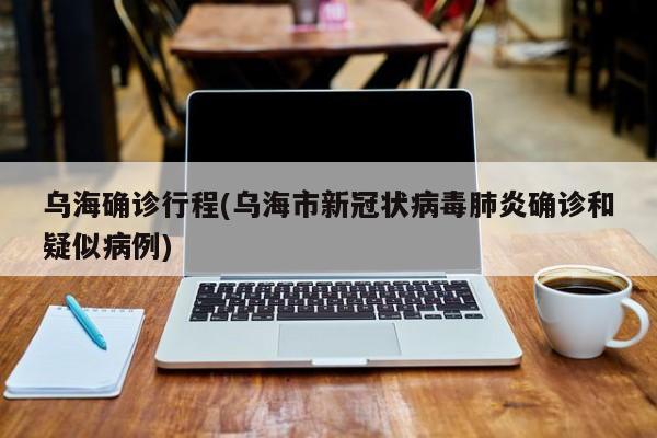 乌海确诊行程(乌海市新冠状病毒肺炎确诊和疑似病例)