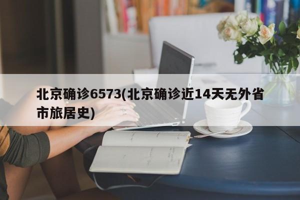 北京确诊6573(北京确诊近14天无外省市旅居史)